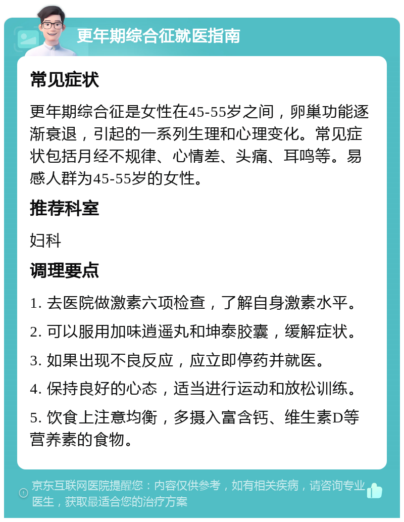 更年期综合征就医指南 常见症状 更年期综合征是女性在45-55岁之间，卵巢功能逐渐衰退，引起的一系列生理和心理变化。常见症状包括月经不规律、心情差、头痛、耳鸣等。易感人群为45-55岁的女性。 推荐科室 妇科 调理要点 1. 去医院做激素六项检查，了解自身激素水平。 2. 可以服用加味逍遥丸和坤泰胶囊，缓解症状。 3. 如果出现不良反应，应立即停药并就医。 4. 保持良好的心态，适当进行运动和放松训练。 5. 饮食上注意均衡，多摄入富含钙、维生素D等营养素的食物。