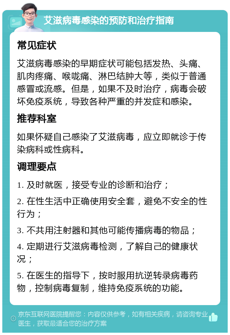 艾滋病毒感染的预防和治疗指南 常见症状 艾滋病毒感染的早期症状可能包括发热、头痛、肌肉疼痛、喉咙痛、淋巴结肿大等，类似于普通感冒或流感。但是，如果不及时治疗，病毒会破坏免疫系统，导致各种严重的并发症和感染。 推荐科室 如果怀疑自己感染了艾滋病毒，应立即就诊于传染病科或性病科。 调理要点 1. 及时就医，接受专业的诊断和治疗； 2. 在性生活中正确使用安全套，避免不安全的性行为； 3. 不共用注射器和其他可能传播病毒的物品； 4. 定期进行艾滋病毒检测，了解自己的健康状况； 5. 在医生的指导下，按时服用抗逆转录病毒药物，控制病毒复制，维持免疫系统的功能。