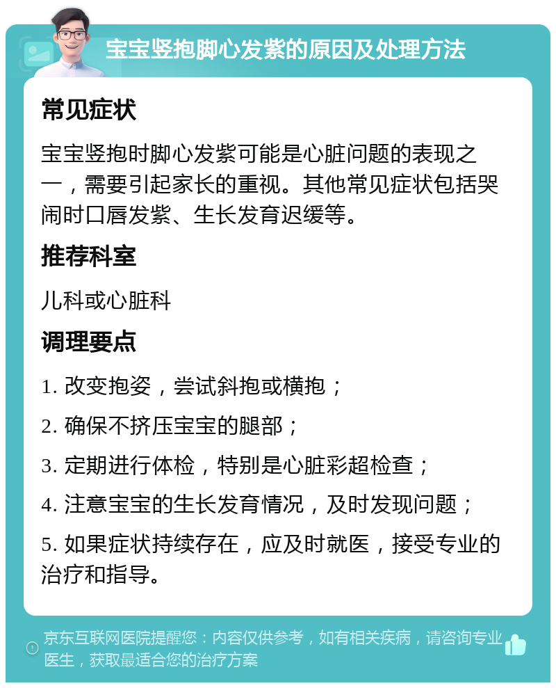 宝宝竖抱脚心发紫的原因及处理方法 常见症状 宝宝竖抱时脚心发紫可能是心脏问题的表现之一，需要引起家长的重视。其他常见症状包括哭闹时口唇发紫、生长发育迟缓等。 推荐科室 儿科或心脏科 调理要点 1. 改变抱姿，尝试斜抱或横抱； 2. 确保不挤压宝宝的腿部； 3. 定期进行体检，特别是心脏彩超检查； 4. 注意宝宝的生长发育情况，及时发现问题； 5. 如果症状持续存在，应及时就医，接受专业的治疗和指导。