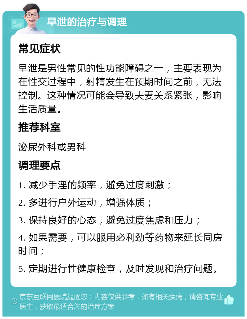 早泄的治疗与调理 常见症状 早泄是男性常见的性功能障碍之一，主要表现为在性交过程中，射精发生在预期时间之前，无法控制。这种情况可能会导致夫妻关系紧张，影响生活质量。 推荐科室 泌尿外科或男科 调理要点 1. 减少手淫的频率，避免过度刺激； 2. 多进行户外运动，增强体质； 3. 保持良好的心态，避免过度焦虑和压力； 4. 如果需要，可以服用必利劲等药物来延长同房时间； 5. 定期进行性健康检查，及时发现和治疗问题。