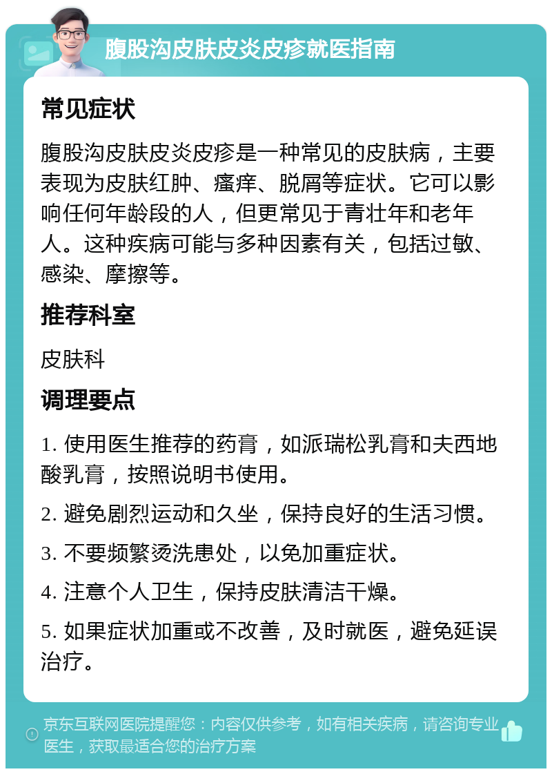 腹股沟皮肤皮炎皮疹就医指南 常见症状 腹股沟皮肤皮炎皮疹是一种常见的皮肤病，主要表现为皮肤红肿、瘙痒、脱屑等症状。它可以影响任何年龄段的人，但更常见于青壮年和老年人。这种疾病可能与多种因素有关，包括过敏、感染、摩擦等。 推荐科室 皮肤科 调理要点 1. 使用医生推荐的药膏，如派瑞松乳膏和夫西地酸乳膏，按照说明书使用。 2. 避免剧烈运动和久坐，保持良好的生活习惯。 3. 不要频繁烫洗患处，以免加重症状。 4. 注意个人卫生，保持皮肤清洁干燥。 5. 如果症状加重或不改善，及时就医，避免延误治疗。