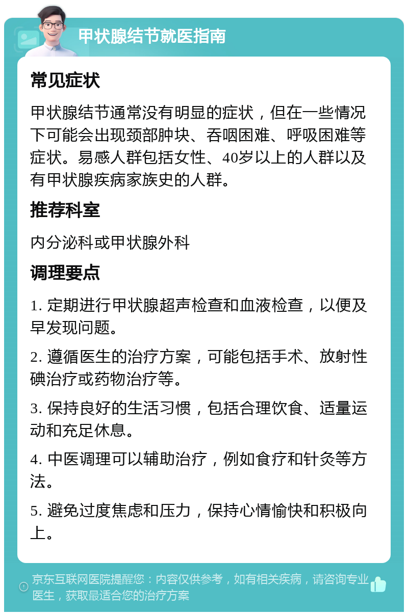 甲状腺结节就医指南 常见症状 甲状腺结节通常没有明显的症状，但在一些情况下可能会出现颈部肿块、吞咽困难、呼吸困难等症状。易感人群包括女性、40岁以上的人群以及有甲状腺疾病家族史的人群。 推荐科室 内分泌科或甲状腺外科 调理要点 1. 定期进行甲状腺超声检查和血液检查，以便及早发现问题。 2. 遵循医生的治疗方案，可能包括手术、放射性碘治疗或药物治疗等。 3. 保持良好的生活习惯，包括合理饮食、适量运动和充足休息。 4. 中医调理可以辅助治疗，例如食疗和针灸等方法。 5. 避免过度焦虑和压力，保持心情愉快和积极向上。