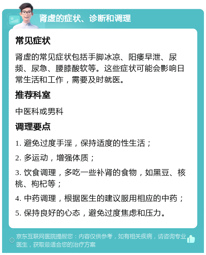 肾虚的症状、诊断和调理 常见症状 肾虚的常见症状包括手脚冰凉、阳痿早泄、尿频、尿急、腰膝酸软等。这些症状可能会影响日常生活和工作，需要及时就医。 推荐科室 中医科或男科 调理要点 1. 避免过度手淫，保持适度的性生活； 2. 多运动，增强体质； 3. 饮食调理，多吃一些补肾的食物，如黑豆、核桃、枸杞等； 4. 中药调理，根据医生的建议服用相应的中药； 5. 保持良好的心态，避免过度焦虑和压力。