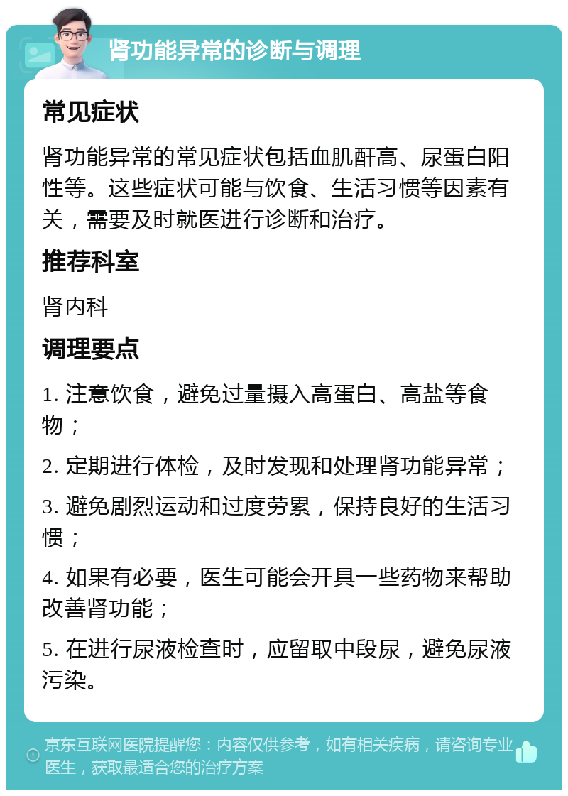 肾功能异常的诊断与调理 常见症状 肾功能异常的常见症状包括血肌酐高、尿蛋白阳性等。这些症状可能与饮食、生活习惯等因素有关，需要及时就医进行诊断和治疗。 推荐科室 肾内科 调理要点 1. 注意饮食，避免过量摄入高蛋白、高盐等食物； 2. 定期进行体检，及时发现和处理肾功能异常； 3. 避免剧烈运动和过度劳累，保持良好的生活习惯； 4. 如果有必要，医生可能会开具一些药物来帮助改善肾功能； 5. 在进行尿液检查时，应留取中段尿，避免尿液污染。