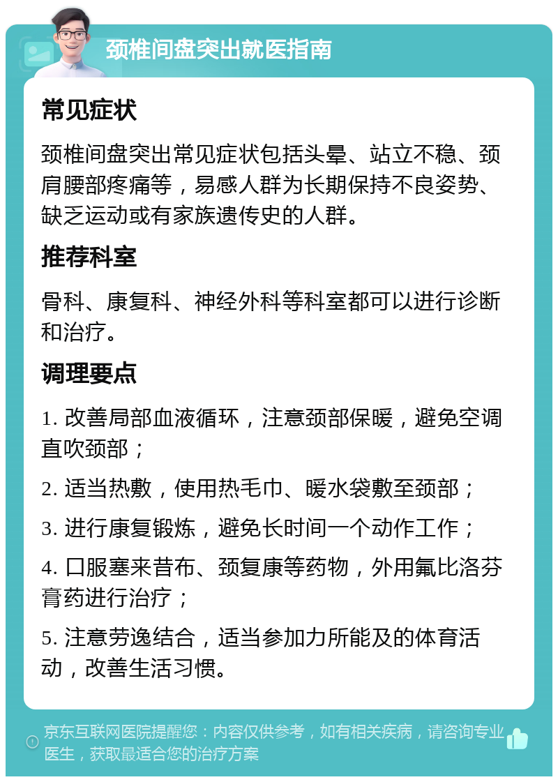 颈椎间盘突出就医指南 常见症状 颈椎间盘突出常见症状包括头晕、站立不稳、颈肩腰部疼痛等，易感人群为长期保持不良姿势、缺乏运动或有家族遗传史的人群。 推荐科室 骨科、康复科、神经外科等科室都可以进行诊断和治疗。 调理要点 1. 改善局部血液循环，注意颈部保暖，避免空调直吹颈部； 2. 适当热敷，使用热毛巾、暖水袋敷至颈部； 3. 进行康复锻炼，避免长时间一个动作工作； 4. 口服塞来昔布、颈复康等药物，外用氟比洛芬膏药进行治疗； 5. 注意劳逸结合，适当参加力所能及的体育活动，改善生活习惯。