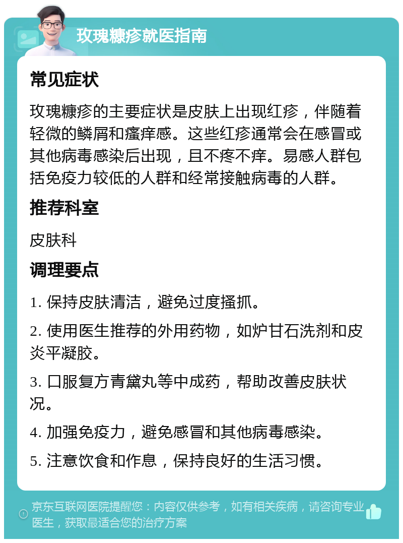 玫瑰糠疹就医指南 常见症状 玫瑰糠疹的主要症状是皮肤上出现红疹，伴随着轻微的鳞屑和瘙痒感。这些红疹通常会在感冒或其他病毒感染后出现，且不疼不痒。易感人群包括免疫力较低的人群和经常接触病毒的人群。 推荐科室 皮肤科 调理要点 1. 保持皮肤清洁，避免过度搔抓。 2. 使用医生推荐的外用药物，如炉甘石洗剂和皮炎平凝胶。 3. 口服复方青黛丸等中成药，帮助改善皮肤状况。 4. 加强免疫力，避免感冒和其他病毒感染。 5. 注意饮食和作息，保持良好的生活习惯。