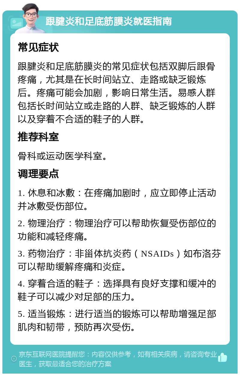 跟腱炎和足底筋膜炎就医指南 常见症状 跟腱炎和足底筋膜炎的常见症状包括双脚后跟骨疼痛，尤其是在长时间站立、走路或缺乏锻炼后。疼痛可能会加剧，影响日常生活。易感人群包括长时间站立或走路的人群、缺乏锻炼的人群以及穿着不合适的鞋子的人群。 推荐科室 骨科或运动医学科室。 调理要点 1. 休息和冰敷：在疼痛加剧时，应立即停止活动并冰敷受伤部位。 2. 物理治疗：物理治疗可以帮助恢复受伤部位的功能和减轻疼痛。 3. 药物治疗：非甾体抗炎药（NSAIDs）如布洛芬可以帮助缓解疼痛和炎症。 4. 穿着合适的鞋子：选择具有良好支撑和缓冲的鞋子可以减少对足部的压力。 5. 适当锻炼：进行适当的锻炼可以帮助增强足部肌肉和韧带，预防再次受伤。