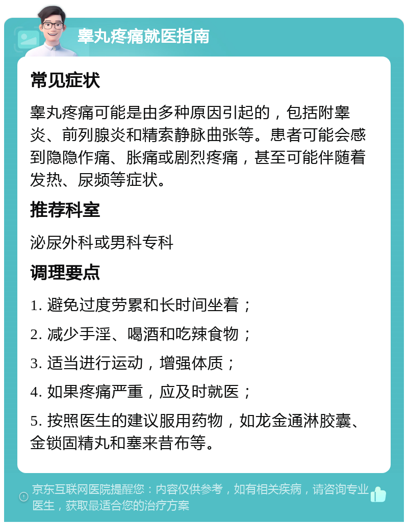 睾丸疼痛就医指南 常见症状 睾丸疼痛可能是由多种原因引起的，包括附睾炎、前列腺炎和精索静脉曲张等。患者可能会感到隐隐作痛、胀痛或剧烈疼痛，甚至可能伴随着发热、尿频等症状。 推荐科室 泌尿外科或男科专科 调理要点 1. 避免过度劳累和长时间坐着； 2. 减少手淫、喝酒和吃辣食物； 3. 适当进行运动，增强体质； 4. 如果疼痛严重，应及时就医； 5. 按照医生的建议服用药物，如龙金通淋胶囊、金锁固精丸和塞来昔布等。