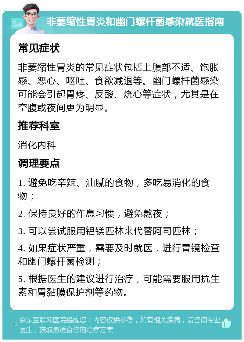 非萎缩性胃炎和幽门螺杆菌感染就医指南 常见症状 非萎缩性胃炎的常见症状包括上腹部不适、饱胀感、恶心、呕吐、食欲减退等。幽门螺杆菌感染可能会引起胃疼、反酸、烧心等症状，尤其是在空腹或夜间更为明显。 推荐科室 消化内科 调理要点 1. 避免吃辛辣、油腻的食物，多吃易消化的食物； 2. 保持良好的作息习惯，避免熬夜； 3. 可以尝试服用铝镁匹林来代替阿司匹林； 4. 如果症状严重，需要及时就医，进行胃镜检查和幽门螺杆菌检测； 5. 根据医生的建议进行治疗，可能需要服用抗生素和胃黏膜保护剂等药物。