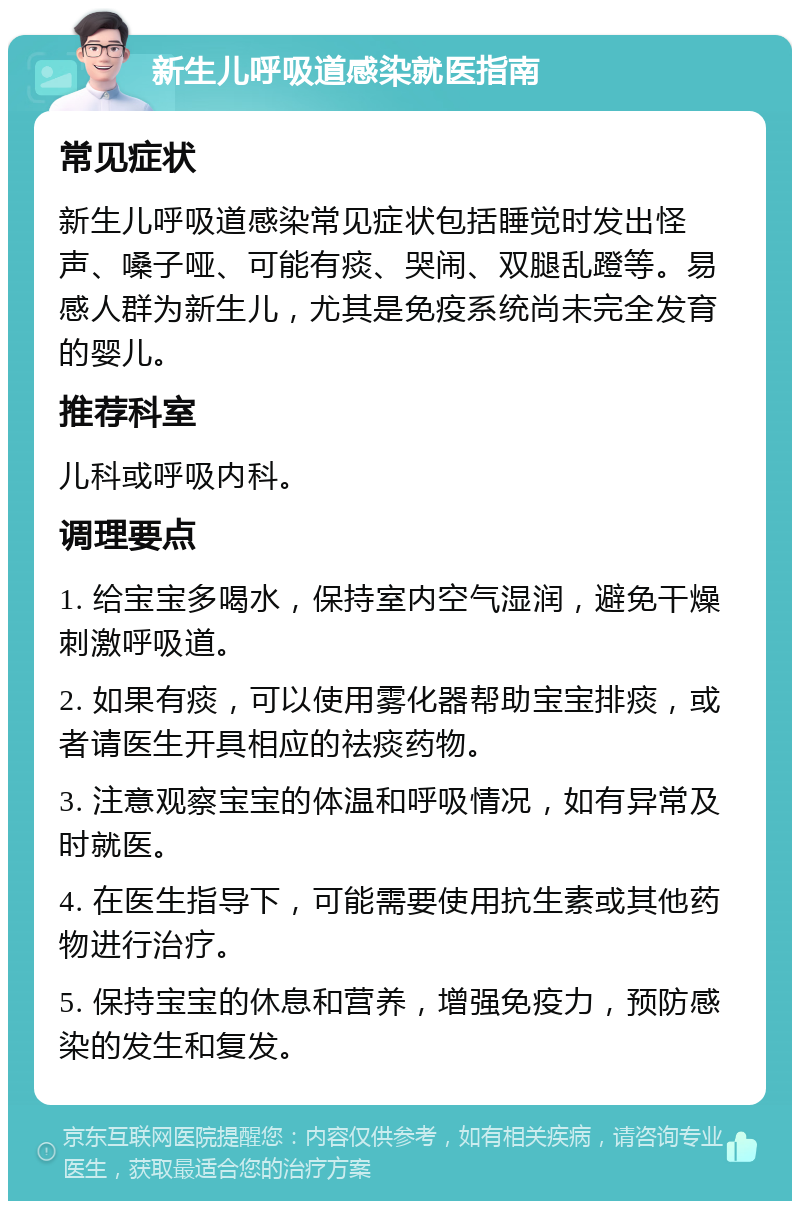 新生儿呼吸道感染就医指南 常见症状 新生儿呼吸道感染常见症状包括睡觉时发出怪声、嗓子哑、可能有痰、哭闹、双腿乱蹬等。易感人群为新生儿，尤其是免疫系统尚未完全发育的婴儿。 推荐科室 儿科或呼吸内科。 调理要点 1. 给宝宝多喝水，保持室内空气湿润，避免干燥刺激呼吸道。 2. 如果有痰，可以使用雾化器帮助宝宝排痰，或者请医生开具相应的祛痰药物。 3. 注意观察宝宝的体温和呼吸情况，如有异常及时就医。 4. 在医生指导下，可能需要使用抗生素或其他药物进行治疗。 5. 保持宝宝的休息和营养，增强免疫力，预防感染的发生和复发。