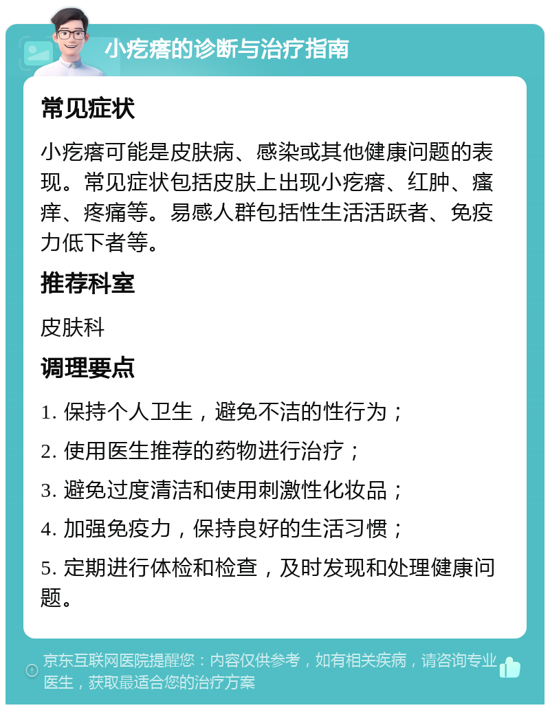 小疙瘩的诊断与治疗指南 常见症状 小疙瘩可能是皮肤病、感染或其他健康问题的表现。常见症状包括皮肤上出现小疙瘩、红肿、瘙痒、疼痛等。易感人群包括性生活活跃者、免疫力低下者等。 推荐科室 皮肤科 调理要点 1. 保持个人卫生，避免不洁的性行为； 2. 使用医生推荐的药物进行治疗； 3. 避免过度清洁和使用刺激性化妆品； 4. 加强免疫力，保持良好的生活习惯； 5. 定期进行体检和检查，及时发现和处理健康问题。