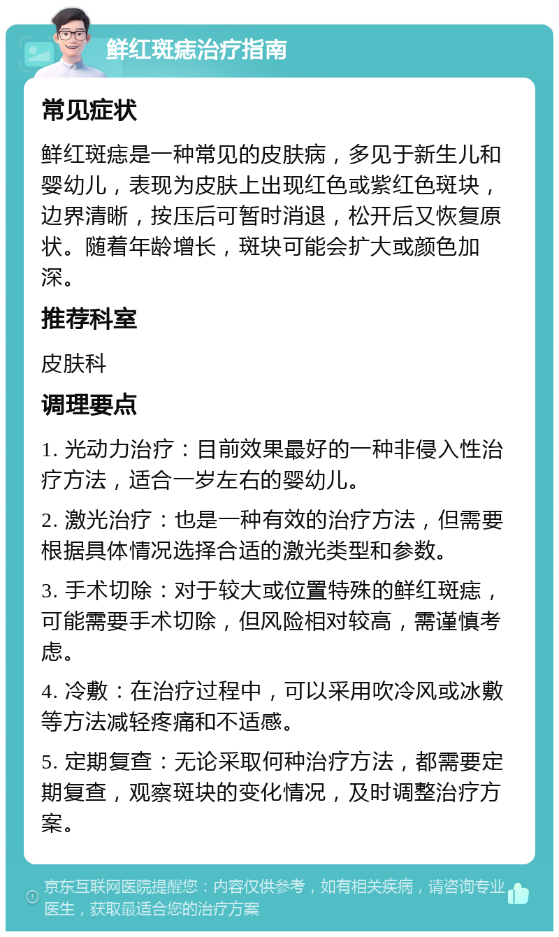 鲜红斑痣治疗指南 常见症状 鲜红斑痣是一种常见的皮肤病，多见于新生儿和婴幼儿，表现为皮肤上出现红色或紫红色斑块，边界清晰，按压后可暂时消退，松开后又恢复原状。随着年龄增长，斑块可能会扩大或颜色加深。 推荐科室 皮肤科 调理要点 1. 光动力治疗：目前效果最好的一种非侵入性治疗方法，适合一岁左右的婴幼儿。 2. 激光治疗：也是一种有效的治疗方法，但需要根据具体情况选择合适的激光类型和参数。 3. 手术切除：对于较大或位置特殊的鲜红斑痣，可能需要手术切除，但风险相对较高，需谨慎考虑。 4. 冷敷：在治疗过程中，可以采用吹冷风或冰敷等方法减轻疼痛和不适感。 5. 定期复查：无论采取何种治疗方法，都需要定期复查，观察斑块的变化情况，及时调整治疗方案。