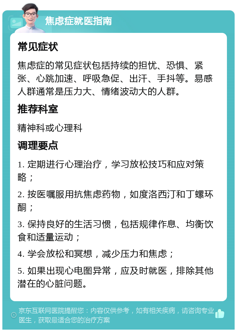 焦虑症就医指南 常见症状 焦虑症的常见症状包括持续的担忧、恐惧、紧张、心跳加速、呼吸急促、出汗、手抖等。易感人群通常是压力大、情绪波动大的人群。 推荐科室 精神科或心理科 调理要点 1. 定期进行心理治疗，学习放松技巧和应对策略； 2. 按医嘱服用抗焦虑药物，如度洛西汀和丁螺环酮； 3. 保持良好的生活习惯，包括规律作息、均衡饮食和适量运动； 4. 学会放松和冥想，减少压力和焦虑； 5. 如果出现心电图异常，应及时就医，排除其他潜在的心脏问题。