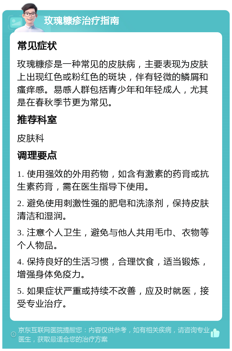 玫瑰糠疹治疗指南 常见症状 玫瑰糠疹是一种常见的皮肤病，主要表现为皮肤上出现红色或粉红色的斑块，伴有轻微的鳞屑和瘙痒感。易感人群包括青少年和年轻成人，尤其是在春秋季节更为常见。 推荐科室 皮肤科 调理要点 1. 使用强效的外用药物，如含有激素的药膏或抗生素药膏，需在医生指导下使用。 2. 避免使用刺激性强的肥皂和洗涤剂，保持皮肤清洁和湿润。 3. 注意个人卫生，避免与他人共用毛巾、衣物等个人物品。 4. 保持良好的生活习惯，合理饮食，适当锻炼，增强身体免疫力。 5. 如果症状严重或持续不改善，应及时就医，接受专业治疗。