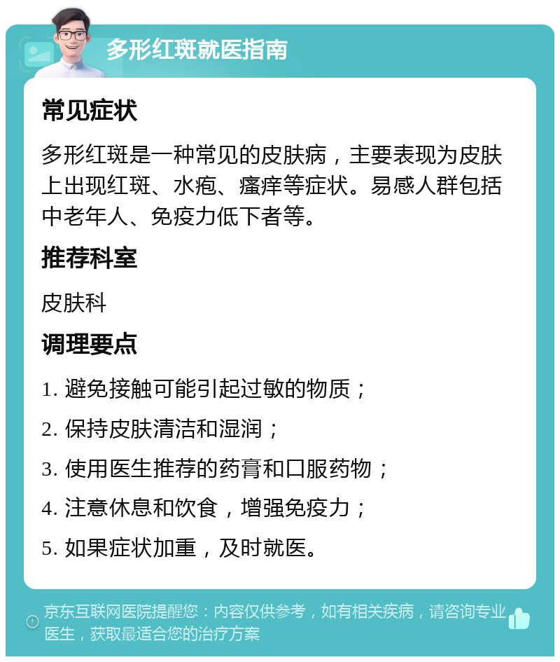 多形红斑就医指南 常见症状 多形红斑是一种常见的皮肤病，主要表现为皮肤上出现红斑、水疱、瘙痒等症状。易感人群包括中老年人、免疫力低下者等。 推荐科室 皮肤科 调理要点 1. 避免接触可能引起过敏的物质； 2. 保持皮肤清洁和湿润； 3. 使用医生推荐的药膏和口服药物； 4. 注意休息和饮食，增强免疫力； 5. 如果症状加重，及时就医。