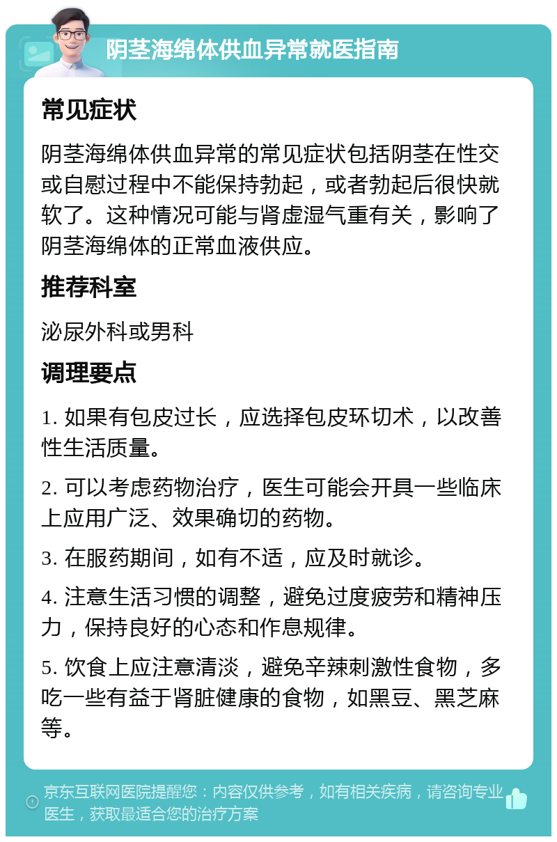 阴茎海绵体供血异常就医指南 常见症状 阴茎海绵体供血异常的常见症状包括阴茎在性交或自慰过程中不能保持勃起，或者勃起后很快就软了。这种情况可能与肾虚湿气重有关，影响了阴茎海绵体的正常血液供应。 推荐科室 泌尿外科或男科 调理要点 1. 如果有包皮过长，应选择包皮环切术，以改善性生活质量。 2. 可以考虑药物治疗，医生可能会开具一些临床上应用广泛、效果确切的药物。 3. 在服药期间，如有不适，应及时就诊。 4. 注意生活习惯的调整，避免过度疲劳和精神压力，保持良好的心态和作息规律。 5. 饮食上应注意清淡，避免辛辣刺激性食物，多吃一些有益于肾脏健康的食物，如黑豆、黑芝麻等。