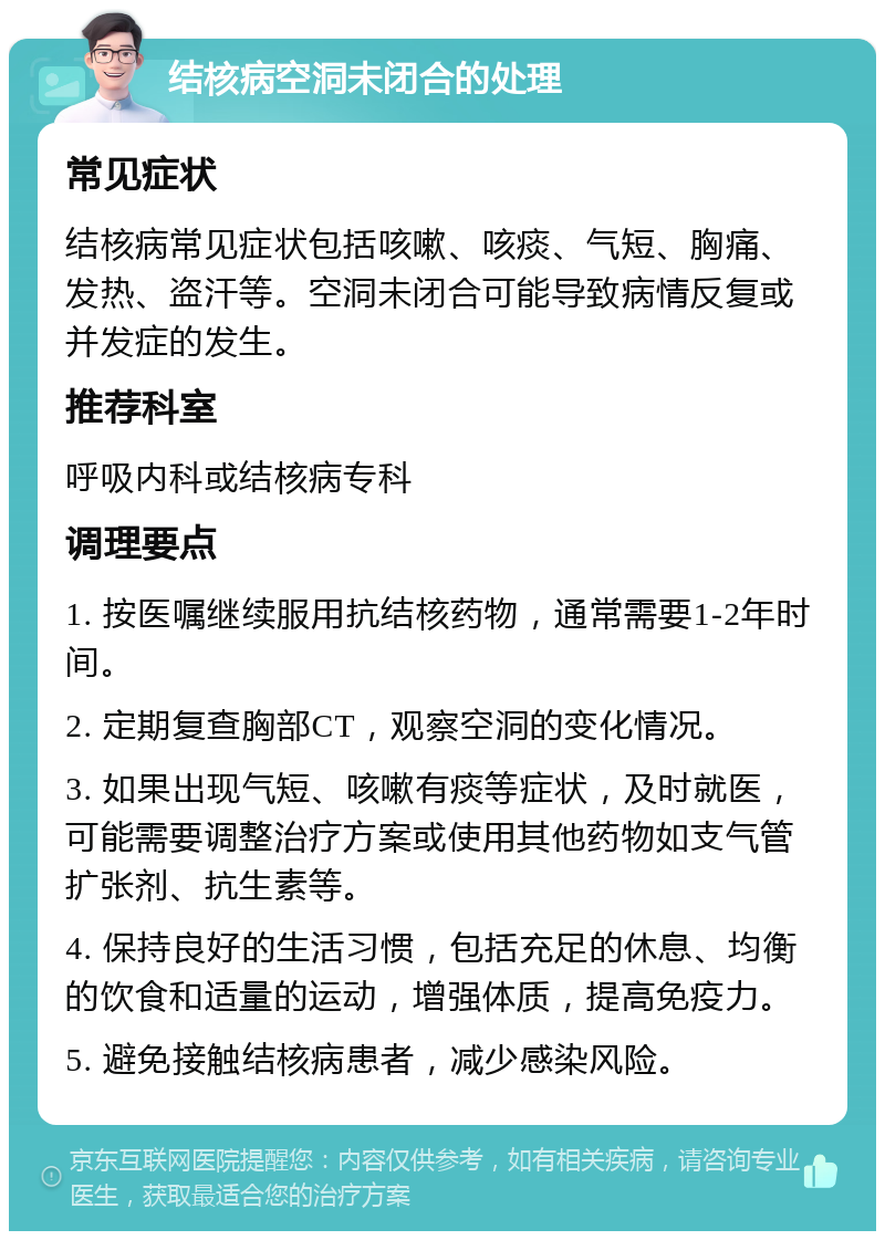 结核病空洞未闭合的处理 常见症状 结核病常见症状包括咳嗽、咳痰、气短、胸痛、发热、盗汗等。空洞未闭合可能导致病情反复或并发症的发生。 推荐科室 呼吸内科或结核病专科 调理要点 1. 按医嘱继续服用抗结核药物，通常需要1-2年时间。 2. 定期复查胸部CT，观察空洞的变化情况。 3. 如果出现气短、咳嗽有痰等症状，及时就医，可能需要调整治疗方案或使用其他药物如支气管扩张剂、抗生素等。 4. 保持良好的生活习惯，包括充足的休息、均衡的饮食和适量的运动，增强体质，提高免疫力。 5. 避免接触结核病患者，减少感染风险。