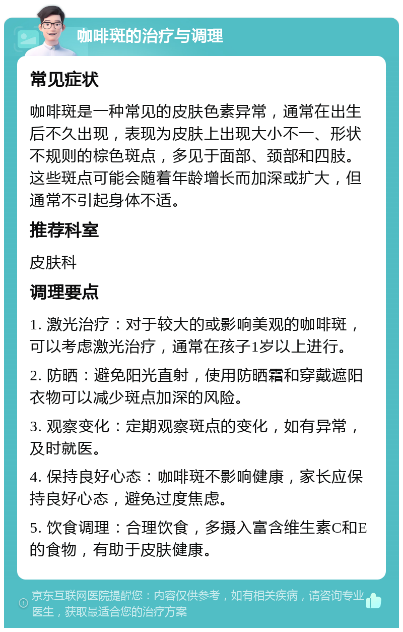 咖啡斑的治疗与调理 常见症状 咖啡斑是一种常见的皮肤色素异常，通常在出生后不久出现，表现为皮肤上出现大小不一、形状不规则的棕色斑点，多见于面部、颈部和四肢。这些斑点可能会随着年龄增长而加深或扩大，但通常不引起身体不适。 推荐科室 皮肤科 调理要点 1. 激光治疗：对于较大的或影响美观的咖啡斑，可以考虑激光治疗，通常在孩子1岁以上进行。 2. 防晒：避免阳光直射，使用防晒霜和穿戴遮阳衣物可以减少斑点加深的风险。 3. 观察变化：定期观察斑点的变化，如有异常，及时就医。 4. 保持良好心态：咖啡斑不影响健康，家长应保持良好心态，避免过度焦虑。 5. 饮食调理：合理饮食，多摄入富含维生素C和E的食物，有助于皮肤健康。