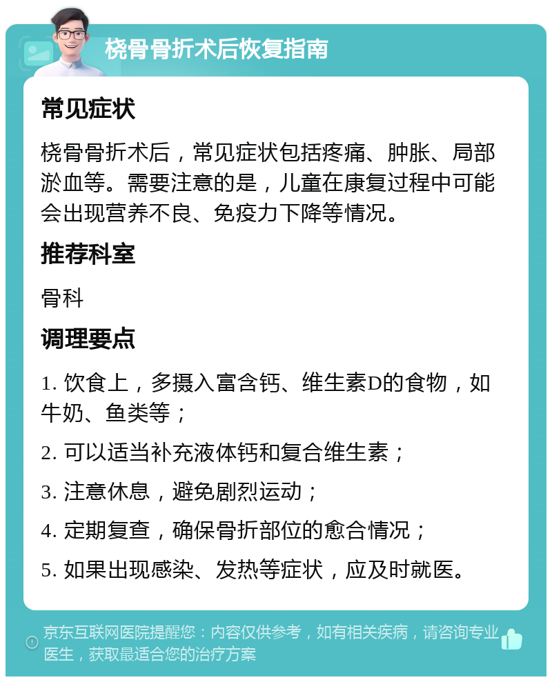 桡骨骨折术后恢复指南 常见症状 桡骨骨折术后，常见症状包括疼痛、肿胀、局部淤血等。需要注意的是，儿童在康复过程中可能会出现营养不良、免疫力下降等情况。 推荐科室 骨科 调理要点 1. 饮食上，多摄入富含钙、维生素D的食物，如牛奶、鱼类等； 2. 可以适当补充液体钙和复合维生素； 3. 注意休息，避免剧烈运动； 4. 定期复查，确保骨折部位的愈合情况； 5. 如果出现感染、发热等症状，应及时就医。