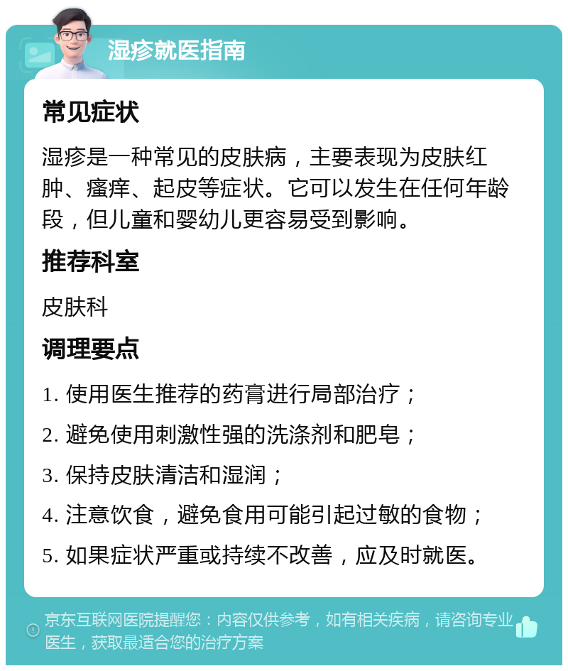 湿疹就医指南 常见症状 湿疹是一种常见的皮肤病，主要表现为皮肤红肿、瘙痒、起皮等症状。它可以发生在任何年龄段，但儿童和婴幼儿更容易受到影响。 推荐科室 皮肤科 调理要点 1. 使用医生推荐的药膏进行局部治疗； 2. 避免使用刺激性强的洗涤剂和肥皂； 3. 保持皮肤清洁和湿润； 4. 注意饮食，避免食用可能引起过敏的食物； 5. 如果症状严重或持续不改善，应及时就医。