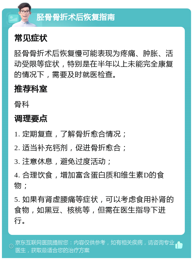 胫骨骨折术后恢复指南 常见症状 胫骨骨折术后恢复慢可能表现为疼痛、肿胀、活动受限等症状，特别是在半年以上未能完全康复的情况下，需要及时就医检查。 推荐科室 骨科 调理要点 1. 定期复查，了解骨折愈合情况； 2. 适当补充钙剂，促进骨折愈合； 3. 注意休息，避免过度活动； 4. 合理饮食，增加富含蛋白质和维生素D的食物； 5. 如果有肾虚腰痛等症状，可以考虑食用补肾的食物，如黑豆、核桃等，但需在医生指导下进行。