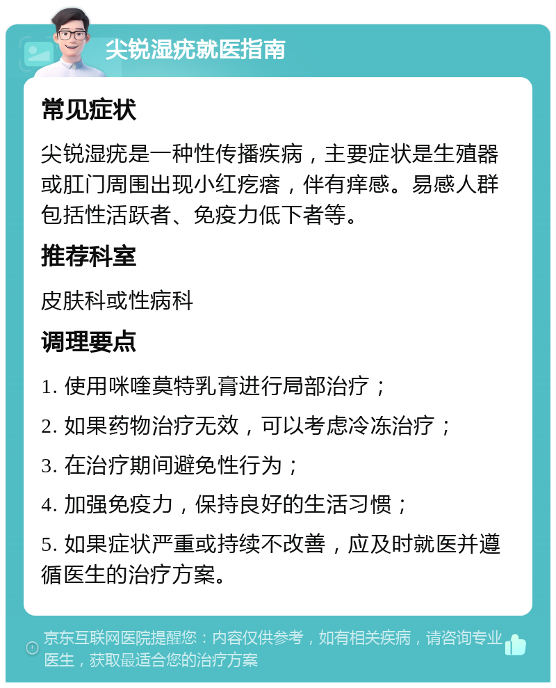 尖锐湿疣就医指南 常见症状 尖锐湿疣是一种性传播疾病，主要症状是生殖器或肛门周围出现小红疙瘩，伴有痒感。易感人群包括性活跃者、免疫力低下者等。 推荐科室 皮肤科或性病科 调理要点 1. 使用咪喹莫特乳膏进行局部治疗； 2. 如果药物治疗无效，可以考虑冷冻治疗； 3. 在治疗期间避免性行为； 4. 加强免疫力，保持良好的生活习惯； 5. 如果症状严重或持续不改善，应及时就医并遵循医生的治疗方案。