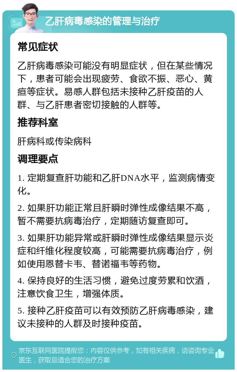 乙肝病毒感染的管理与治疗 常见症状 乙肝病毒感染可能没有明显症状，但在某些情况下，患者可能会出现疲劳、食欲不振、恶心、黄疸等症状。易感人群包括未接种乙肝疫苗的人群、与乙肝患者密切接触的人群等。 推荐科室 肝病科或传染病科 调理要点 1. 定期复查肝功能和乙肝DNA水平，监测病情变化。 2. 如果肝功能正常且肝瞬时弹性成像结果不高，暂不需要抗病毒治疗，定期随访复查即可。 3. 如果肝功能异常或肝瞬时弹性成像结果显示炎症和纤维化程度较高，可能需要抗病毒治疗，例如使用恩替卡韦、替诺福韦等药物。 4. 保持良好的生活习惯，避免过度劳累和饮酒，注意饮食卫生，增强体质。 5. 接种乙肝疫苗可以有效预防乙肝病毒感染，建议未接种的人群及时接种疫苗。