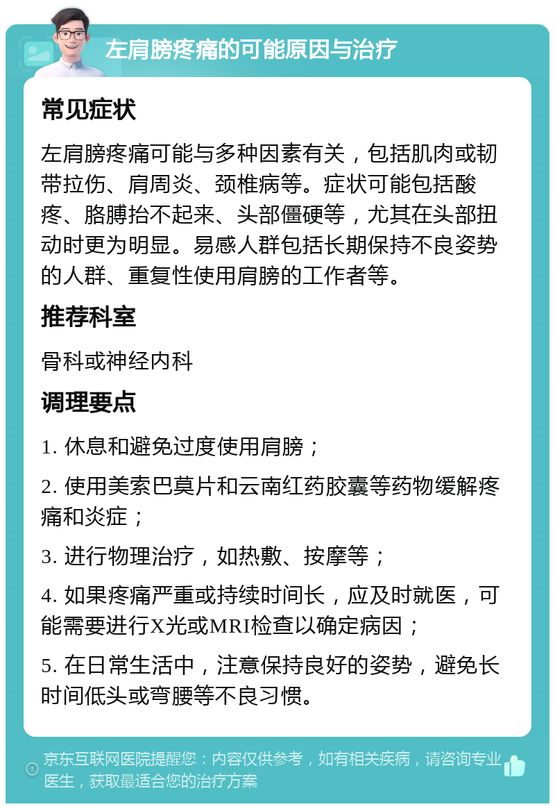 左肩膀疼痛的可能原因与治疗 常见症状 左肩膀疼痛可能与多种因素有关，包括肌肉或韧带拉伤、肩周炎、颈椎病等。症状可能包括酸疼、胳膊抬不起来、头部僵硬等，尤其在头部扭动时更为明显。易感人群包括长期保持不良姿势的人群、重复性使用肩膀的工作者等。 推荐科室 骨科或神经内科 调理要点 1. 休息和避免过度使用肩膀； 2. 使用美索巴莫片和云南红药胶囊等药物缓解疼痛和炎症； 3. 进行物理治疗，如热敷、按摩等； 4. 如果疼痛严重或持续时间长，应及时就医，可能需要进行X光或MRI检查以确定病因； 5. 在日常生活中，注意保持良好的姿势，避免长时间低头或弯腰等不良习惯。