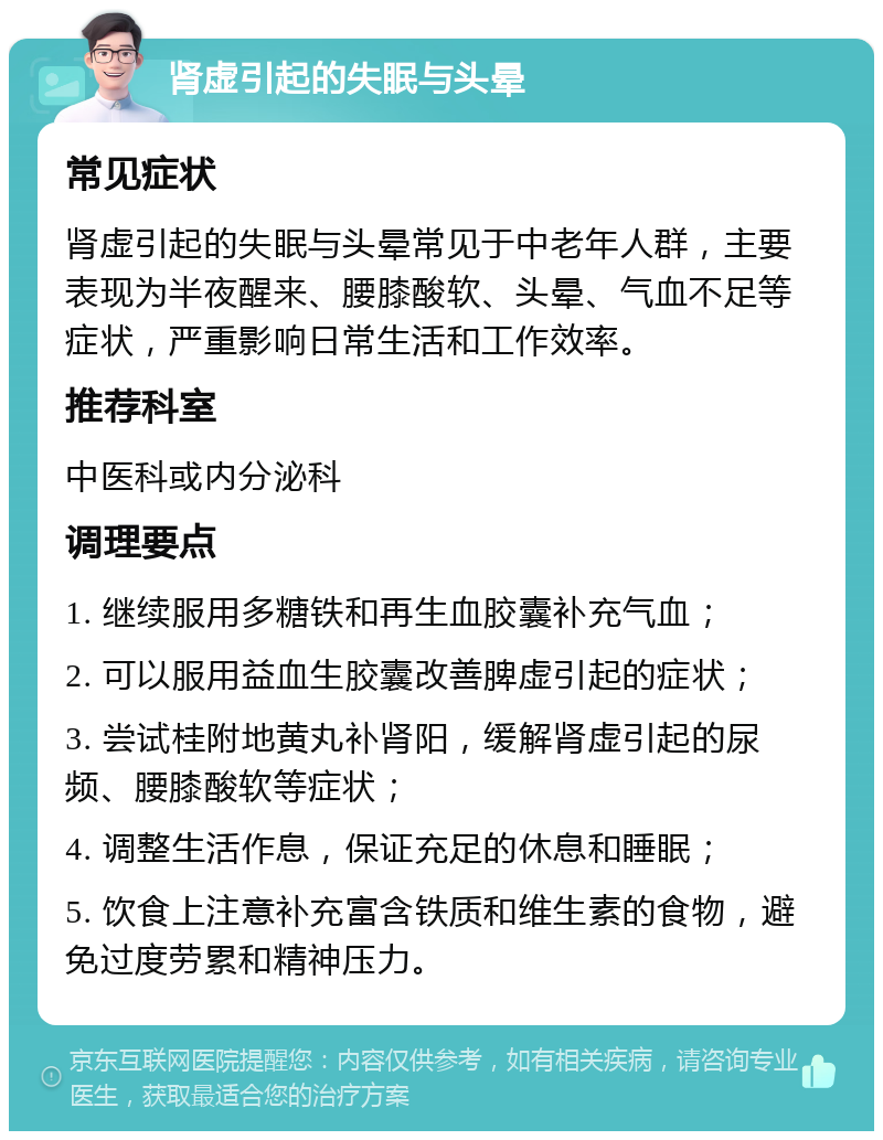 肾虚引起的失眠与头晕 常见症状 肾虚引起的失眠与头晕常见于中老年人群，主要表现为半夜醒来、腰膝酸软、头晕、气血不足等症状，严重影响日常生活和工作效率。 推荐科室 中医科或内分泌科 调理要点 1. 继续服用多糖铁和再生血胶囊补充气血； 2. 可以服用益血生胶囊改善脾虚引起的症状； 3. 尝试桂附地黄丸补肾阳，缓解肾虚引起的尿频、腰膝酸软等症状； 4. 调整生活作息，保证充足的休息和睡眠； 5. 饮食上注意补充富含铁质和维生素的食物，避免过度劳累和精神压力。