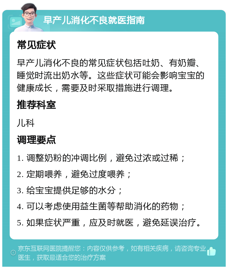 早产儿消化不良就医指南 常见症状 早产儿消化不良的常见症状包括吐奶、有奶瓣、睡觉时流出奶水等。这些症状可能会影响宝宝的健康成长，需要及时采取措施进行调理。 推荐科室 儿科 调理要点 1. 调整奶粉的冲调比例，避免过浓或过稀； 2. 定期喂养，避免过度喂养； 3. 给宝宝提供足够的水分； 4. 可以考虑使用益生菌等帮助消化的药物； 5. 如果症状严重，应及时就医，避免延误治疗。