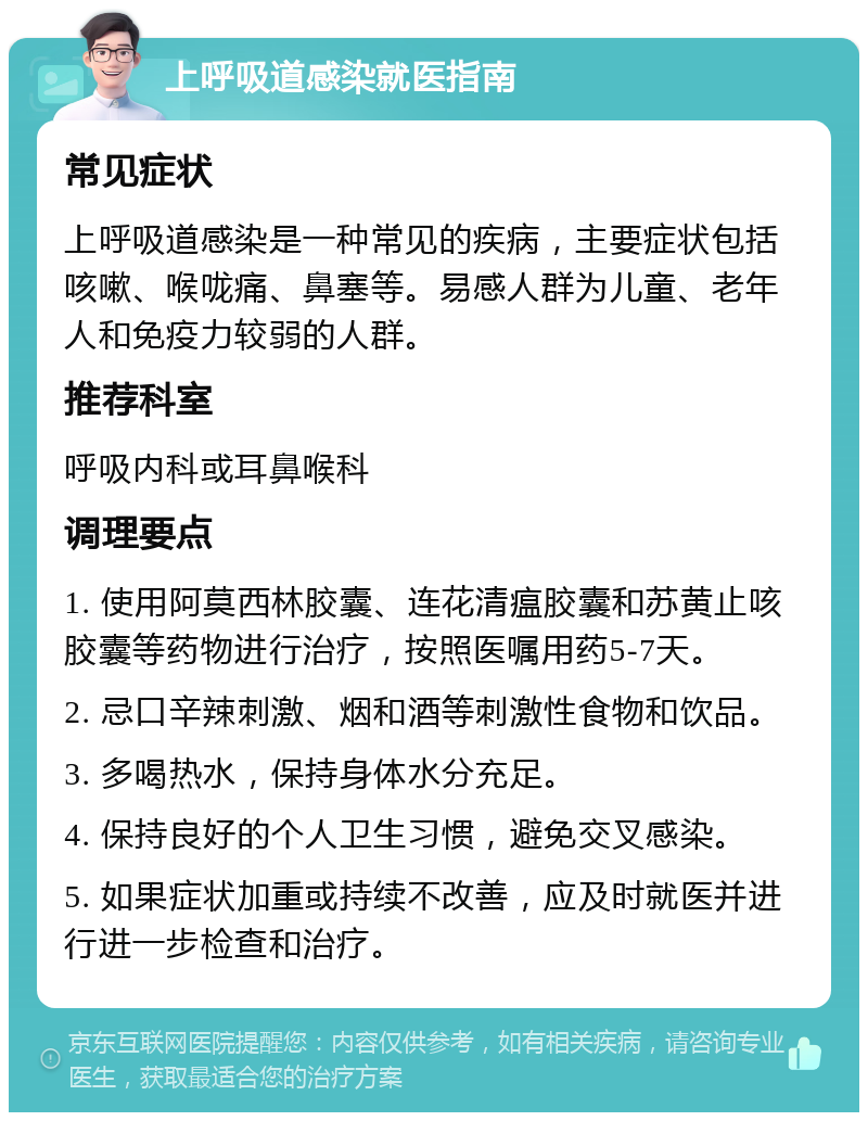 上呼吸道感染就医指南 常见症状 上呼吸道感染是一种常见的疾病，主要症状包括咳嗽、喉咙痛、鼻塞等。易感人群为儿童、老年人和免疫力较弱的人群。 推荐科室 呼吸内科或耳鼻喉科 调理要点 1. 使用阿莫西林胶囊、连花清瘟胶囊和苏黄止咳胶囊等药物进行治疗，按照医嘱用药5-7天。 2. 忌口辛辣刺激、烟和酒等刺激性食物和饮品。 3. 多喝热水，保持身体水分充足。 4. 保持良好的个人卫生习惯，避免交叉感染。 5. 如果症状加重或持续不改善，应及时就医并进行进一步检查和治疗。