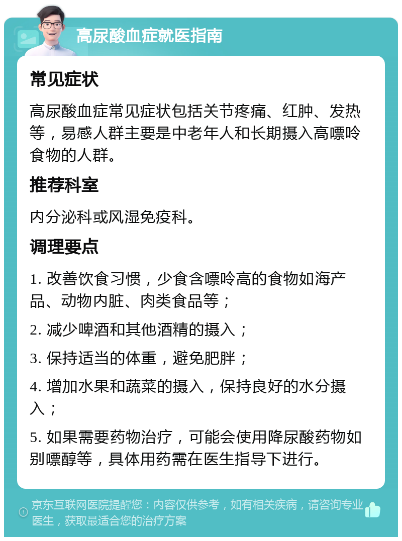 高尿酸血症就医指南 常见症状 高尿酸血症常见症状包括关节疼痛、红肿、发热等，易感人群主要是中老年人和长期摄入高嘌呤食物的人群。 推荐科室 内分泌科或风湿免疫科。 调理要点 1. 改善饮食习惯，少食含嘌呤高的食物如海产品、动物内脏、肉类食品等； 2. 减少啤酒和其他酒精的摄入； 3. 保持适当的体重，避免肥胖； 4. 增加水果和蔬菜的摄入，保持良好的水分摄入； 5. 如果需要药物治疗，可能会使用降尿酸药物如别嘌醇等，具体用药需在医生指导下进行。