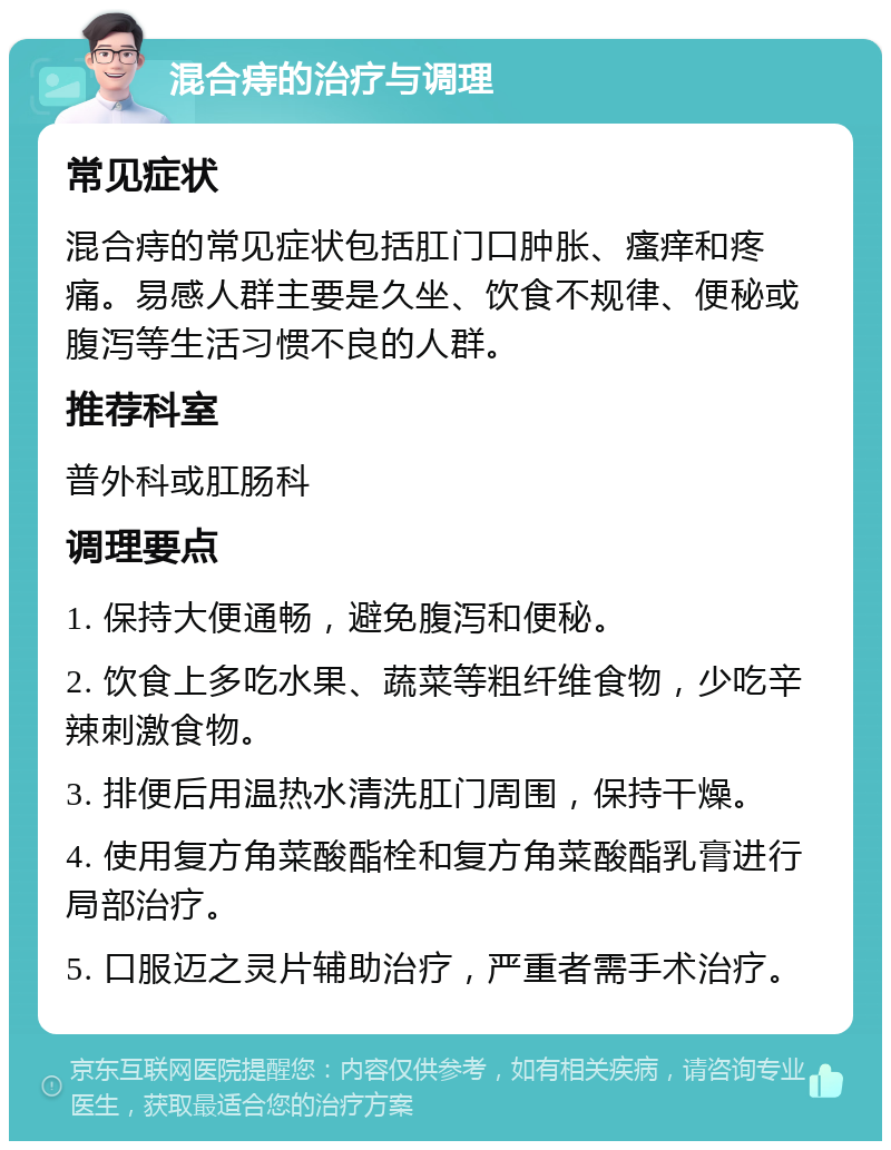 混合痔的治疗与调理 常见症状 混合痔的常见症状包括肛门口肿胀、瘙痒和疼痛。易感人群主要是久坐、饮食不规律、便秘或腹泻等生活习惯不良的人群。 推荐科室 普外科或肛肠科 调理要点 1. 保持大便通畅，避免腹泻和便秘。 2. 饮食上多吃水果、蔬菜等粗纤维食物，少吃辛辣刺激食物。 3. 排便后用温热水清洗肛门周围，保持干燥。 4. 使用复方角菜酸酯栓和复方角菜酸酯乳膏进行局部治疗。 5. 口服迈之灵片辅助治疗，严重者需手术治疗。