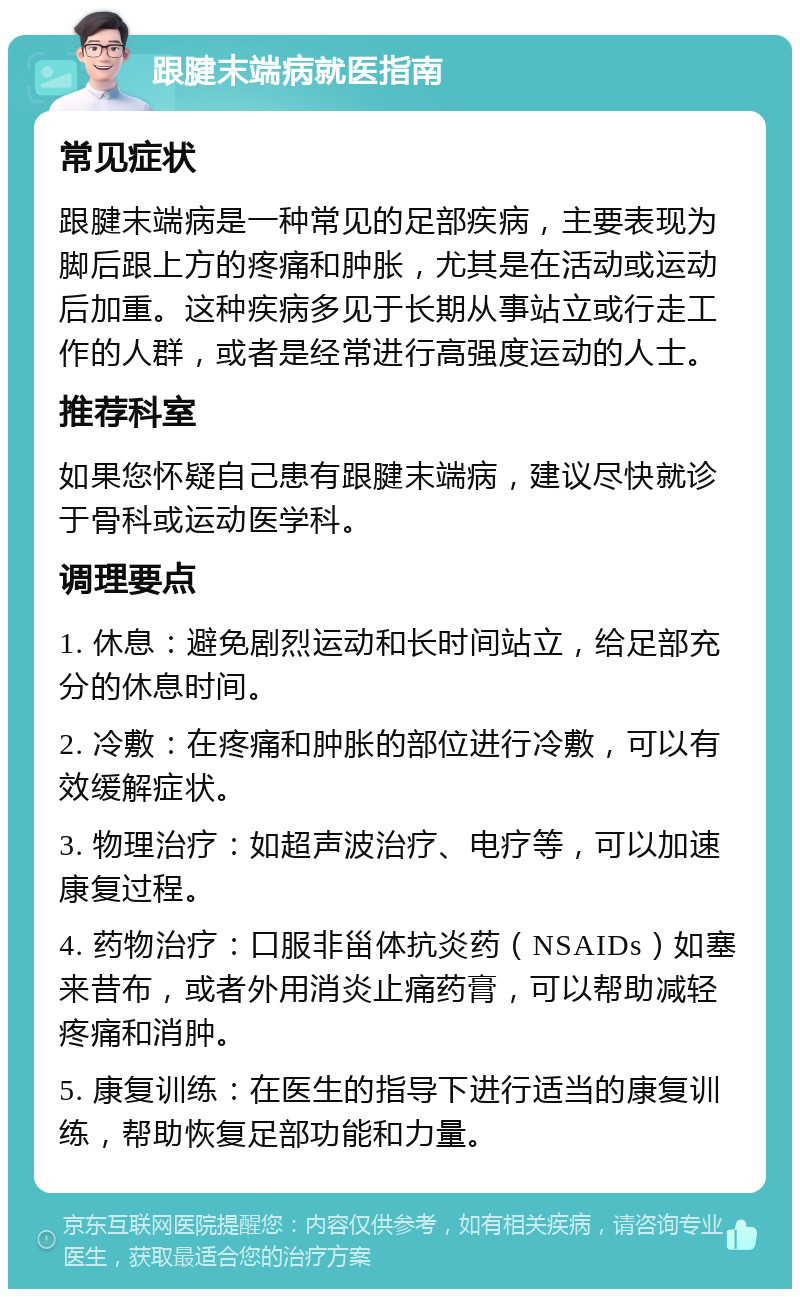 跟腱末端病就医指南 常见症状 跟腱末端病是一种常见的足部疾病，主要表现为脚后跟上方的疼痛和肿胀，尤其是在活动或运动后加重。这种疾病多见于长期从事站立或行走工作的人群，或者是经常进行高强度运动的人士。 推荐科室 如果您怀疑自己患有跟腱末端病，建议尽快就诊于骨科或运动医学科。 调理要点 1. 休息：避免剧烈运动和长时间站立，给足部充分的休息时间。 2. 冷敷：在疼痛和肿胀的部位进行冷敷，可以有效缓解症状。 3. 物理治疗：如超声波治疗、电疗等，可以加速康复过程。 4. 药物治疗：口服非甾体抗炎药（NSAIDs）如塞来昔布，或者外用消炎止痛药膏，可以帮助减轻疼痛和消肿。 5. 康复训练：在医生的指导下进行适当的康复训练，帮助恢复足部功能和力量。