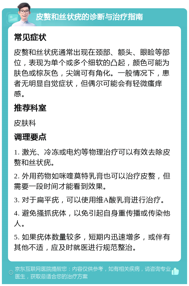 皮赘和丝状疣的诊断与治疗指南 常见症状 皮赘和丝状疣通常出现在颈部、额头、眼睑等部位，表现为单个或多个细软的凸起，颜色可能为肤色或棕灰色，尖端可有角化。一般情况下，患者无明显自觉症状，但偶尔可能会有轻微瘙痒感。 推荐科室 皮肤科 调理要点 1. 激光、冷冻或电灼等物理治疗可以有效去除皮赘和丝状疣。 2. 外用药物如咪喹莫特乳膏也可以治疗皮赘，但需要一段时间才能看到效果。 3. 对于扁平疣，可以使用维A酸乳膏进行治疗。 4. 避免搔抓疣体，以免引起自身重传播或传染他人。 5. 如果疣体数量较多，短期内迅速增多，或伴有其他不适，应及时就医进行规范整治。