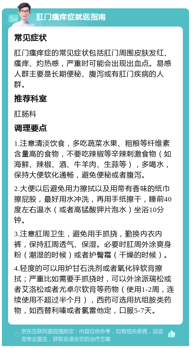 肛门瘙痒症就医指南 常见症状 肛门瘙痒症的常见症状包括肛门周围皮肤发红、瘙痒、灼热感，严重时可能会出现出血点。易感人群主要是长期便秘、腹泻或有肛门疾病的人群。 推荐科室 肛肠科 调理要点 1.注意清淡饮食，多吃蔬菜水果、粗粮等纤维素含量高的食物，不要吃辣椒等辛辣刺激食物（如海鲜、辣椒、酒、牛羊肉、生蒜等），多喝水，保持大便软化通畅，避免便秘或者腹泻。 2.大便以后避免用力擦拭以及用带有香味的纸巾擦屁股，最好用水冲洗，再用手纸擦干，睡前40度左右温水（或者高锰酸钾片泡水）坐浴10分钟。 3.注意肛周卫生，避免用手抓挠，勤换内衣内裤，保持肛周透气、保湿。必要时肛周外涂爽身粉（潮湿的时候）或者护臀霜（干燥的时候）。 4.轻度的可以用炉甘石洗剂或者氧化锌软膏擦拭；严重比如需要手抓挠时，可以外涂派瑞松或者艾洛松或者尤卓尔软膏等药物（使用1-2周，连续使用不超过半个月），西药可选用抗组胺类药物，如西替利嗪或者氯雷他定，口服5-7天。