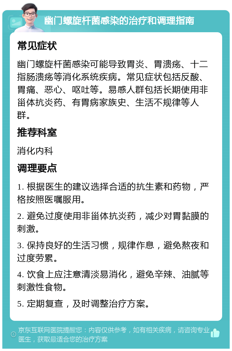 幽门螺旋杆菌感染的治疗和调理指南 常见症状 幽门螺旋杆菌感染可能导致胃炎、胃溃疡、十二指肠溃疡等消化系统疾病。常见症状包括反酸、胃痛、恶心、呕吐等。易感人群包括长期使用非甾体抗炎药、有胃病家族史、生活不规律等人群。 推荐科室 消化内科 调理要点 1. 根据医生的建议选择合适的抗生素和药物，严格按照医嘱服用。 2. 避免过度使用非甾体抗炎药，减少对胃黏膜的刺激。 3. 保持良好的生活习惯，规律作息，避免熬夜和过度劳累。 4. 饮食上应注意清淡易消化，避免辛辣、油腻等刺激性食物。 5. 定期复查，及时调整治疗方案。