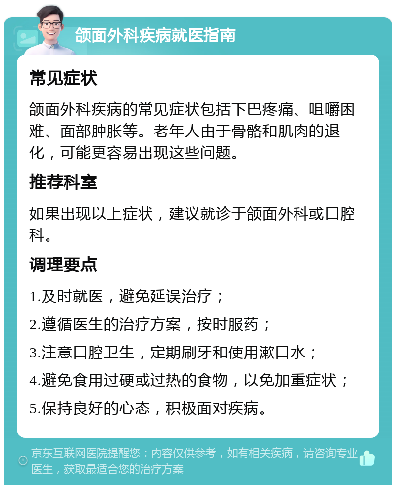 颌面外科疾病就医指南 常见症状 颌面外科疾病的常见症状包括下巴疼痛、咀嚼困难、面部肿胀等。老年人由于骨骼和肌肉的退化，可能更容易出现这些问题。 推荐科室 如果出现以上症状，建议就诊于颌面外科或口腔科。 调理要点 1.及时就医，避免延误治疗； 2.遵循医生的治疗方案，按时服药； 3.注意口腔卫生，定期刷牙和使用漱口水； 4.避免食用过硬或过热的食物，以免加重症状； 5.保持良好的心态，积极面对疾病。