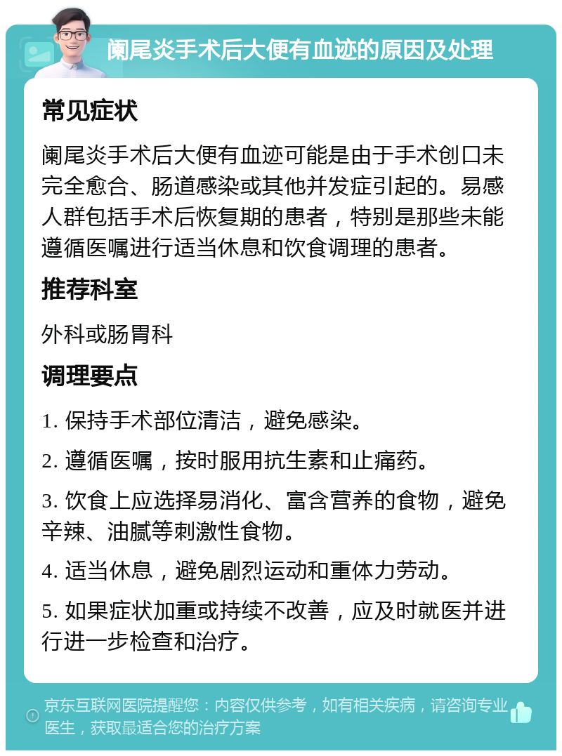 阑尾炎手术后大便有血迹的原因及处理 常见症状 阑尾炎手术后大便有血迹可能是由于手术创口未完全愈合、肠道感染或其他并发症引起的。易感人群包括手术后恢复期的患者，特别是那些未能遵循医嘱进行适当休息和饮食调理的患者。 推荐科室 外科或肠胃科 调理要点 1. 保持手术部位清洁，避免感染。 2. 遵循医嘱，按时服用抗生素和止痛药。 3. 饮食上应选择易消化、富含营养的食物，避免辛辣、油腻等刺激性食物。 4. 适当休息，避免剧烈运动和重体力劳动。 5. 如果症状加重或持续不改善，应及时就医并进行进一步检查和治疗。