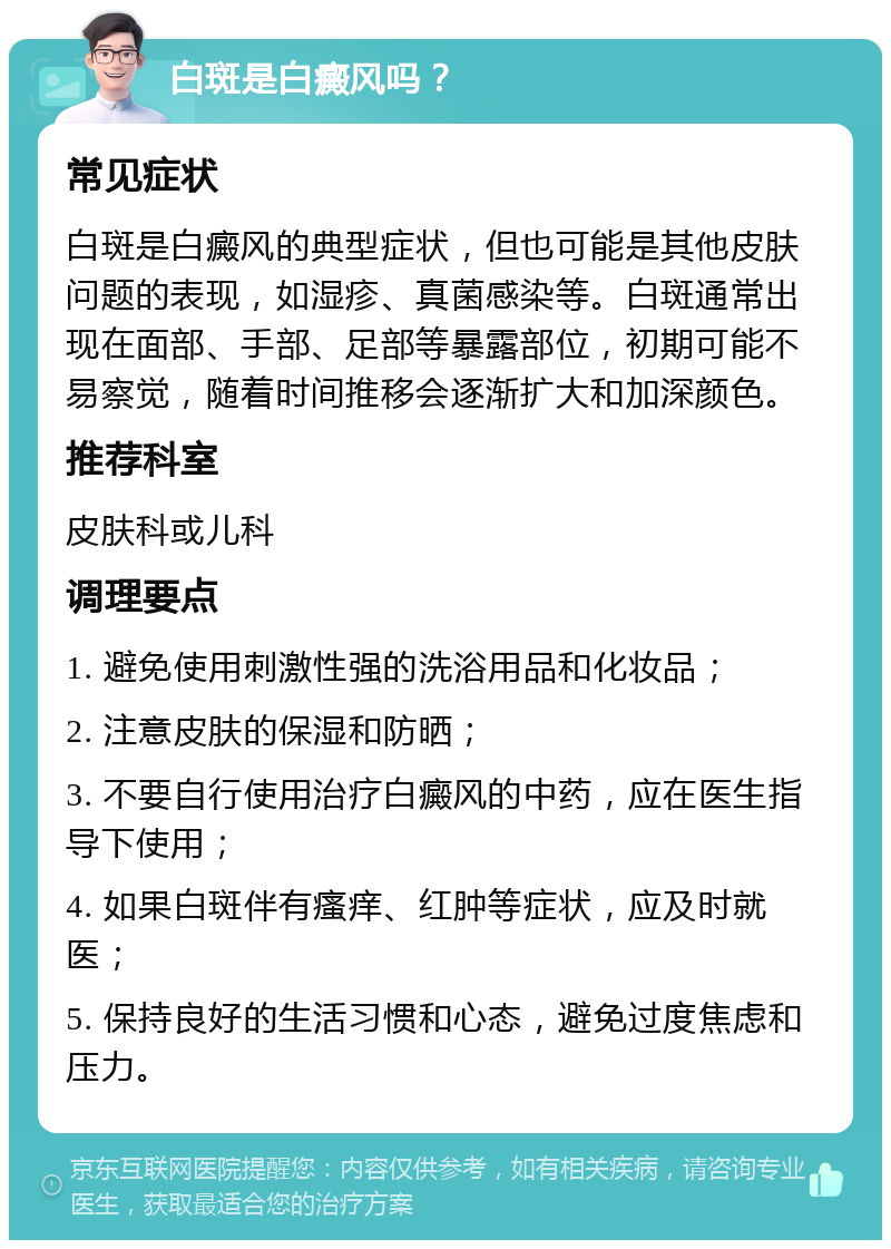 白斑是白癜风吗？ 常见症状 白斑是白癜风的典型症状，但也可能是其他皮肤问题的表现，如湿疹、真菌感染等。白斑通常出现在面部、手部、足部等暴露部位，初期可能不易察觉，随着时间推移会逐渐扩大和加深颜色。 推荐科室 皮肤科或儿科 调理要点 1. 避免使用刺激性强的洗浴用品和化妆品； 2. 注意皮肤的保湿和防晒； 3. 不要自行使用治疗白癜风的中药，应在医生指导下使用； 4. 如果白斑伴有瘙痒、红肿等症状，应及时就医； 5. 保持良好的生活习惯和心态，避免过度焦虑和压力。