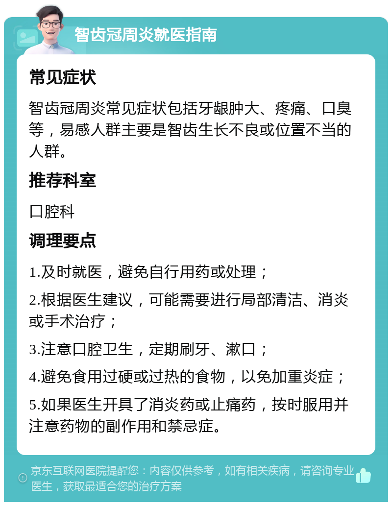 智齿冠周炎就医指南 常见症状 智齿冠周炎常见症状包括牙龈肿大、疼痛、口臭等，易感人群主要是智齿生长不良或位置不当的人群。 推荐科室 口腔科 调理要点 1.及时就医，避免自行用药或处理； 2.根据医生建议，可能需要进行局部清洁、消炎或手术治疗； 3.注意口腔卫生，定期刷牙、漱口； 4.避免食用过硬或过热的食物，以免加重炎症； 5.如果医生开具了消炎药或止痛药，按时服用并注意药物的副作用和禁忌症。