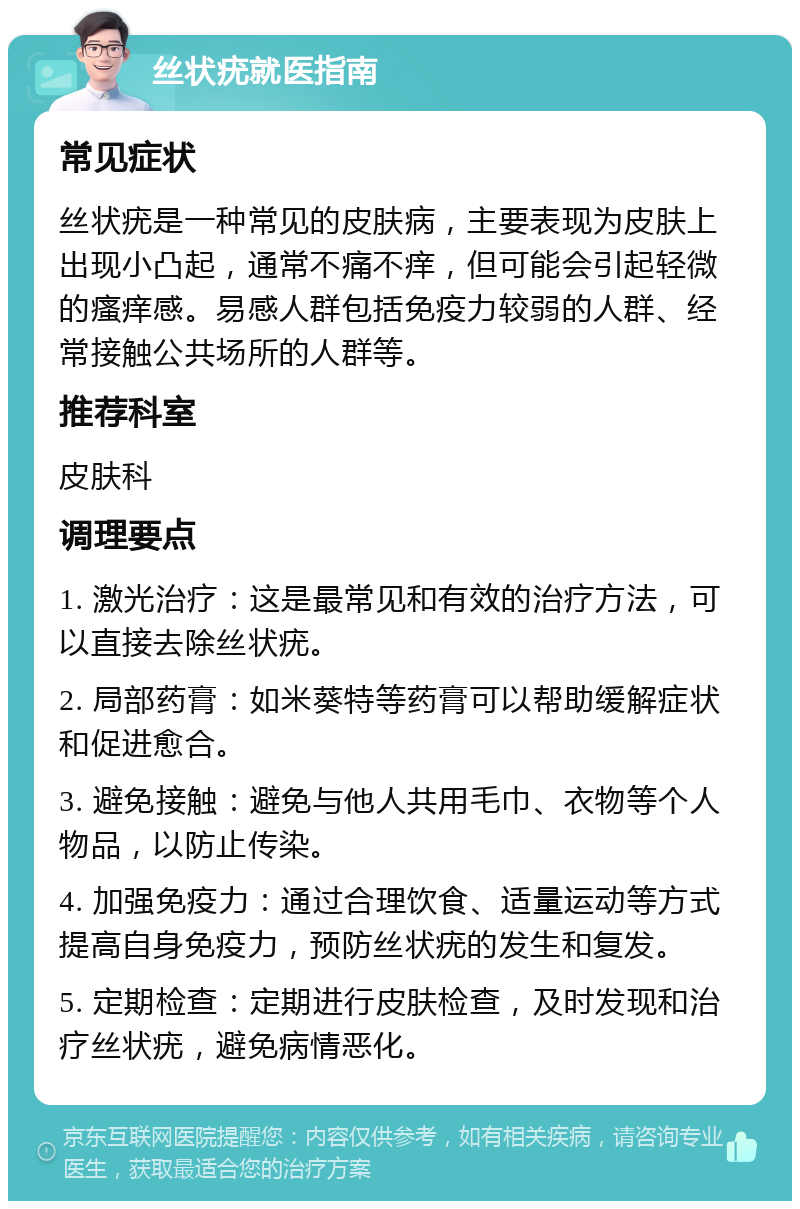 丝状疣就医指南 常见症状 丝状疣是一种常见的皮肤病，主要表现为皮肤上出现小凸起，通常不痛不痒，但可能会引起轻微的瘙痒感。易感人群包括免疫力较弱的人群、经常接触公共场所的人群等。 推荐科室 皮肤科 调理要点 1. 激光治疗：这是最常见和有效的治疗方法，可以直接去除丝状疣。 2. 局部药膏：如米葵特等药膏可以帮助缓解症状和促进愈合。 3. 避免接触：避免与他人共用毛巾、衣物等个人物品，以防止传染。 4. 加强免疫力：通过合理饮食、适量运动等方式提高自身免疫力，预防丝状疣的发生和复发。 5. 定期检查：定期进行皮肤检查，及时发现和治疗丝状疣，避免病情恶化。