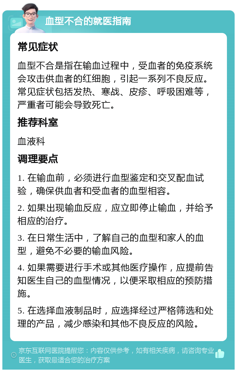 血型不合的就医指南 常见症状 血型不合是指在输血过程中，受血者的免疫系统会攻击供血者的红细胞，引起一系列不良反应。常见症状包括发热、寒战、皮疹、呼吸困难等，严重者可能会导致死亡。 推荐科室 血液科 调理要点 1. 在输血前，必须进行血型鉴定和交叉配血试验，确保供血者和受血者的血型相容。 2. 如果出现输血反应，应立即停止输血，并给予相应的治疗。 3. 在日常生活中，了解自己的血型和家人的血型，避免不必要的输血风险。 4. 如果需要进行手术或其他医疗操作，应提前告知医生自己的血型情况，以便采取相应的预防措施。 5. 在选择血液制品时，应选择经过严格筛选和处理的产品，减少感染和其他不良反应的风险。