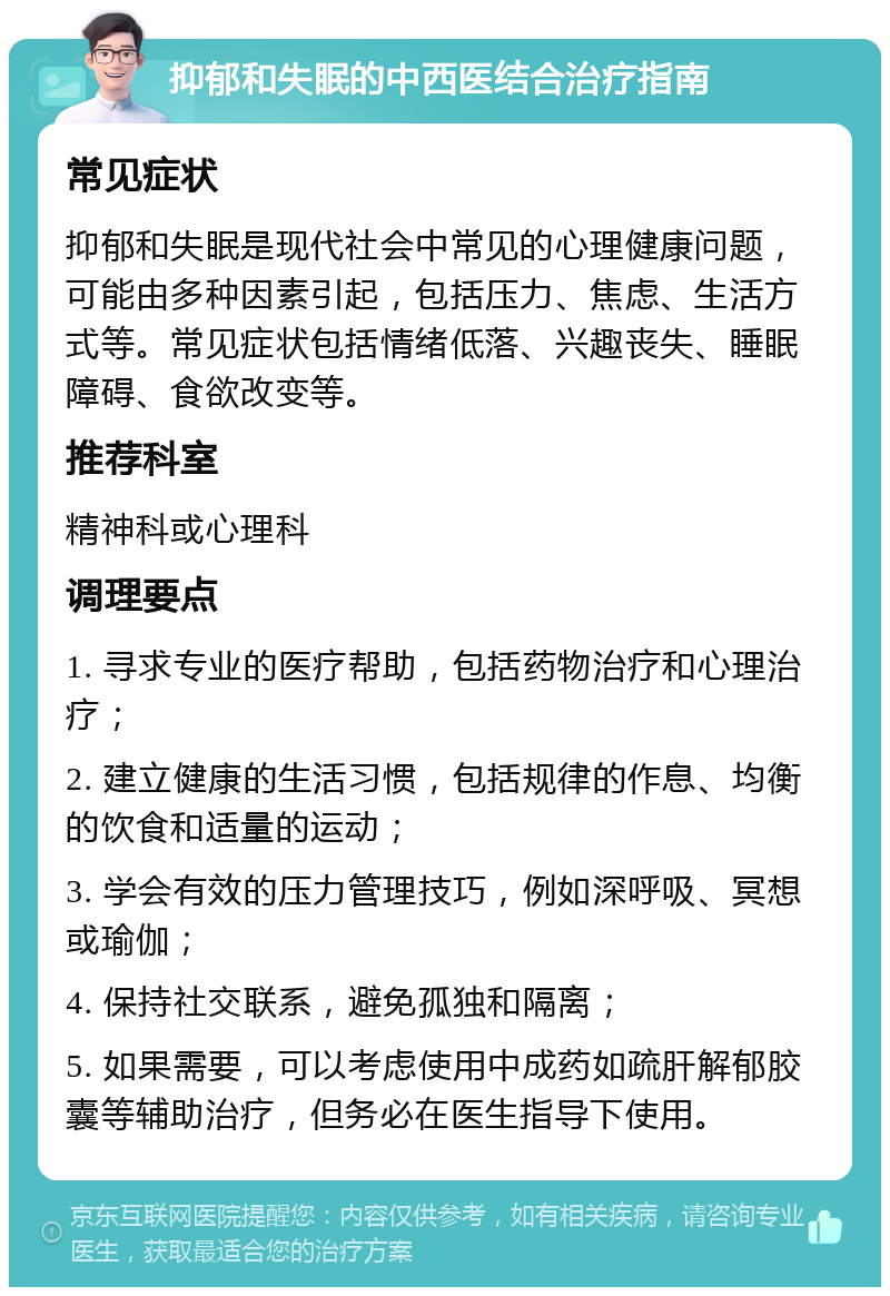 抑郁和失眠的中西医结合治疗指南 常见症状 抑郁和失眠是现代社会中常见的心理健康问题，可能由多种因素引起，包括压力、焦虑、生活方式等。常见症状包括情绪低落、兴趣丧失、睡眠障碍、食欲改变等。 推荐科室 精神科或心理科 调理要点 1. 寻求专业的医疗帮助，包括药物治疗和心理治疗； 2. 建立健康的生活习惯，包括规律的作息、均衡的饮食和适量的运动； 3. 学会有效的压力管理技巧，例如深呼吸、冥想或瑜伽； 4. 保持社交联系，避免孤独和隔离； 5. 如果需要，可以考虑使用中成药如疏肝解郁胶囊等辅助治疗，但务必在医生指导下使用。