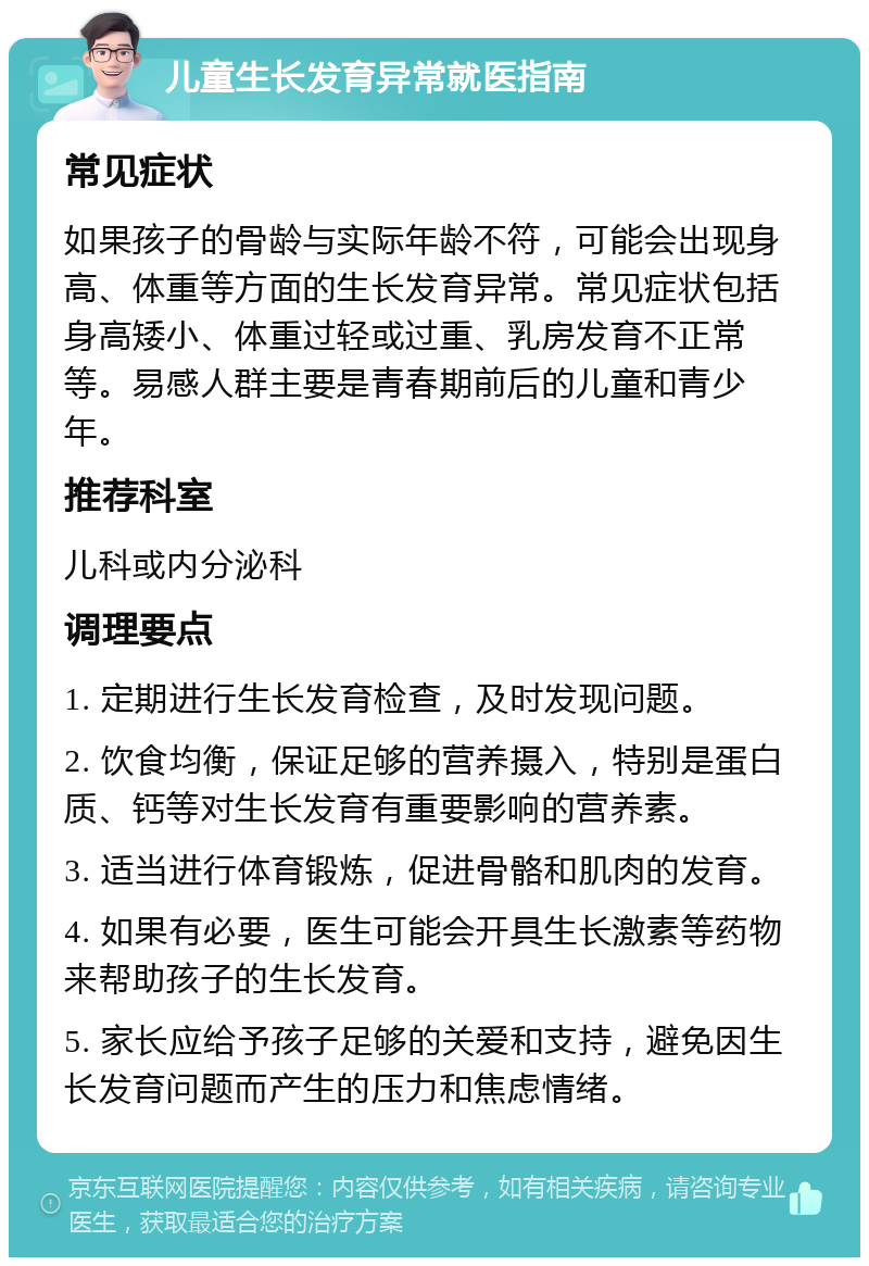 儿童生长发育异常就医指南 常见症状 如果孩子的骨龄与实际年龄不符，可能会出现身高、体重等方面的生长发育异常。常见症状包括身高矮小、体重过轻或过重、乳房发育不正常等。易感人群主要是青春期前后的儿童和青少年。 推荐科室 儿科或内分泌科 调理要点 1. 定期进行生长发育检查，及时发现问题。 2. 饮食均衡，保证足够的营养摄入，特别是蛋白质、钙等对生长发育有重要影响的营养素。 3. 适当进行体育锻炼，促进骨骼和肌肉的发育。 4. 如果有必要，医生可能会开具生长激素等药物来帮助孩子的生长发育。 5. 家长应给予孩子足够的关爱和支持，避免因生长发育问题而产生的压力和焦虑情绪。