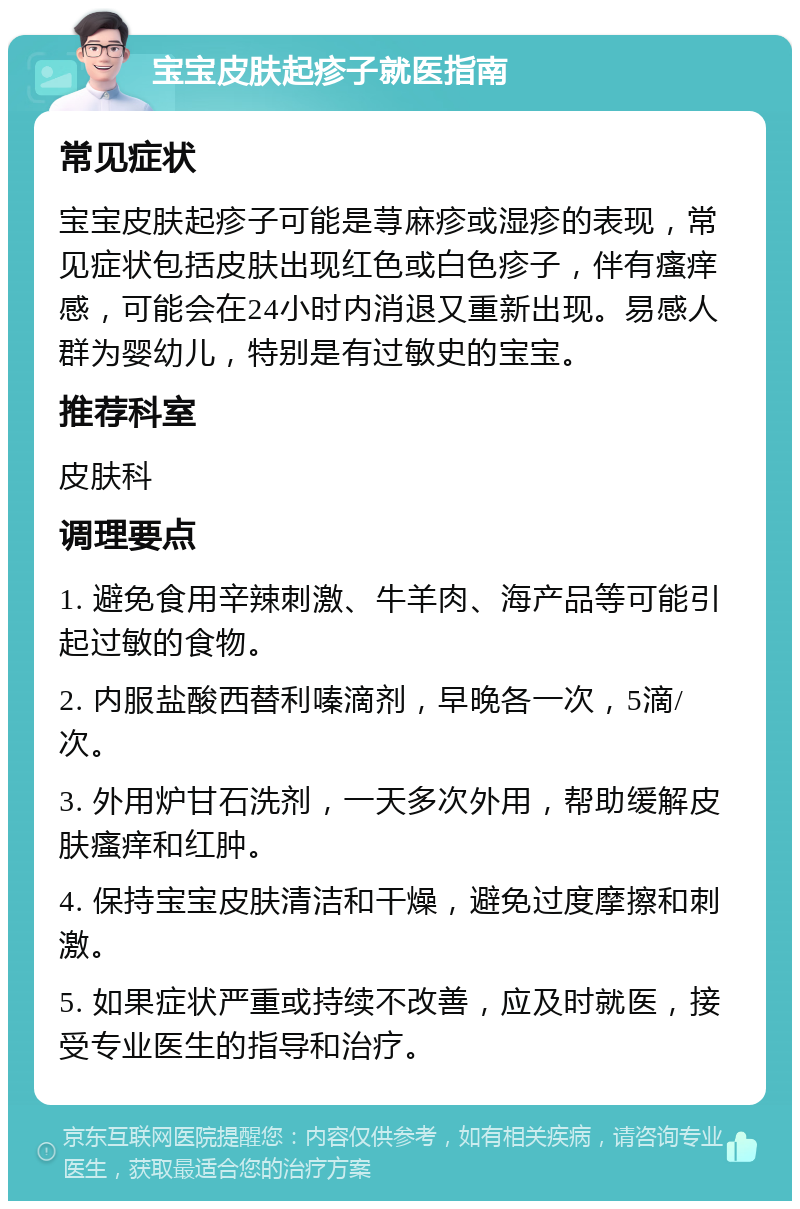 宝宝皮肤起疹子就医指南 常见症状 宝宝皮肤起疹子可能是荨麻疹或湿疹的表现，常见症状包括皮肤出现红色或白色疹子，伴有瘙痒感，可能会在24小时内消退又重新出现。易感人群为婴幼儿，特别是有过敏史的宝宝。 推荐科室 皮肤科 调理要点 1. 避免食用辛辣刺激、牛羊肉、海产品等可能引起过敏的食物。 2. 内服盐酸西替利嗪滴剂，早晚各一次，5滴/次。 3. 外用炉甘石洗剂，一天多次外用，帮助缓解皮肤瘙痒和红肿。 4. 保持宝宝皮肤清洁和干燥，避免过度摩擦和刺激。 5. 如果症状严重或持续不改善，应及时就医，接受专业医生的指导和治疗。