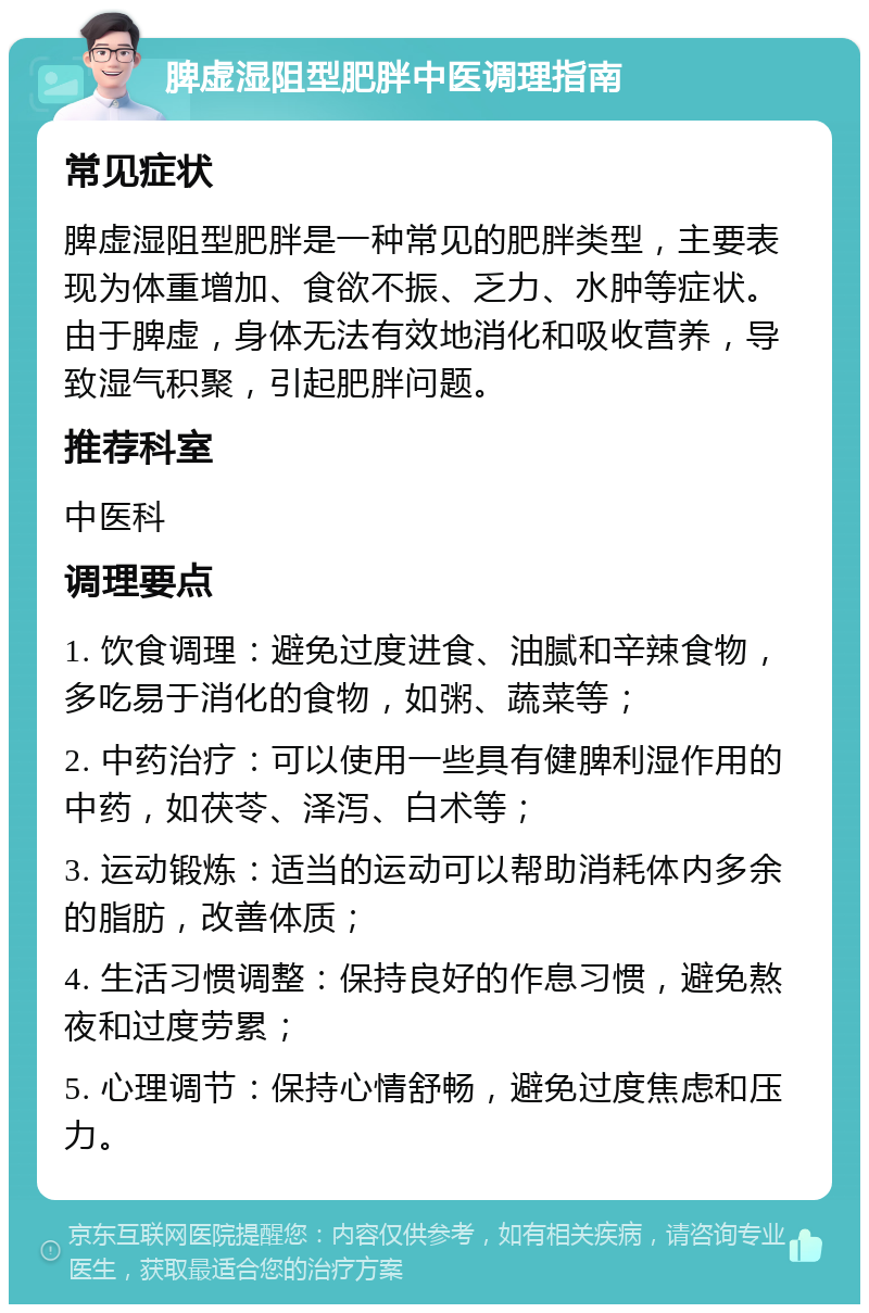 脾虚湿阻型肥胖中医调理指南 常见症状 脾虚湿阻型肥胖是一种常见的肥胖类型，主要表现为体重增加、食欲不振、乏力、水肿等症状。由于脾虚，身体无法有效地消化和吸收营养，导致湿气积聚，引起肥胖问题。 推荐科室 中医科 调理要点 1. 饮食调理：避免过度进食、油腻和辛辣食物，多吃易于消化的食物，如粥、蔬菜等； 2. 中药治疗：可以使用一些具有健脾利湿作用的中药，如茯苓、泽泻、白术等； 3. 运动锻炼：适当的运动可以帮助消耗体内多余的脂肪，改善体质； 4. 生活习惯调整：保持良好的作息习惯，避免熬夜和过度劳累； 5. 心理调节：保持心情舒畅，避免过度焦虑和压力。