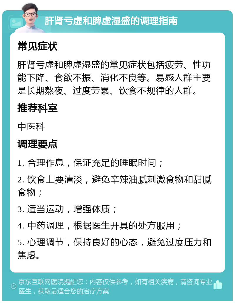 肝肾亏虚和脾虚湿盛的调理指南 常见症状 肝肾亏虚和脾虚湿盛的常见症状包括疲劳、性功能下降、食欲不振、消化不良等。易感人群主要是长期熬夜、过度劳累、饮食不规律的人群。 推荐科室 中医科 调理要点 1. 合理作息，保证充足的睡眠时间； 2. 饮食上要清淡，避免辛辣油腻刺激食物和甜腻食物； 3. 适当运动，增强体质； 4. 中药调理，根据医生开具的处方服用； 5. 心理调节，保持良好的心态，避免过度压力和焦虑。