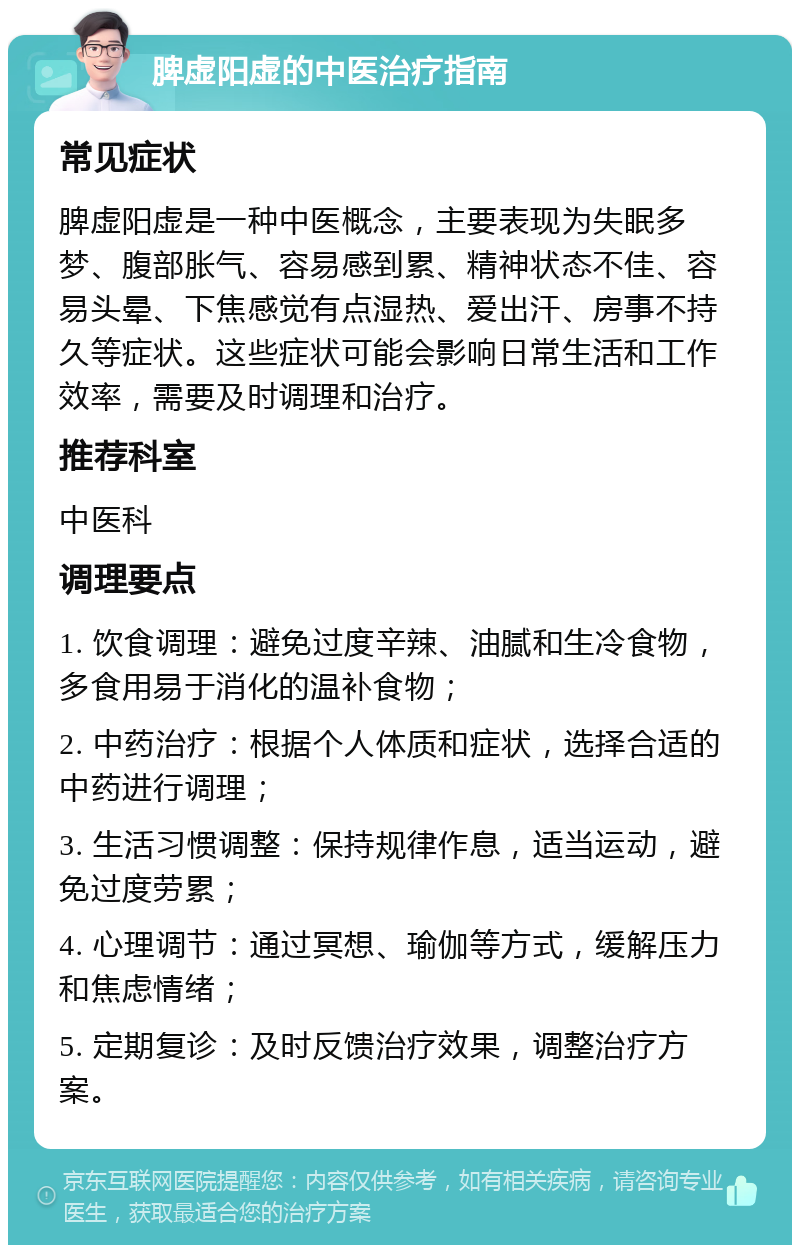 脾虚阳虚的中医治疗指南 常见症状 脾虚阳虚是一种中医概念，主要表现为失眠多梦、腹部胀气、容易感到累、精神状态不佳、容易头晕、下焦感觉有点湿热、爱出汗、房事不持久等症状。这些症状可能会影响日常生活和工作效率，需要及时调理和治疗。 推荐科室 中医科 调理要点 1. 饮食调理：避免过度辛辣、油腻和生冷食物，多食用易于消化的温补食物； 2. 中药治疗：根据个人体质和症状，选择合适的中药进行调理； 3. 生活习惯调整：保持规律作息，适当运动，避免过度劳累； 4. 心理调节：通过冥想、瑜伽等方式，缓解压力和焦虑情绪； 5. 定期复诊：及时反馈治疗效果，调整治疗方案。