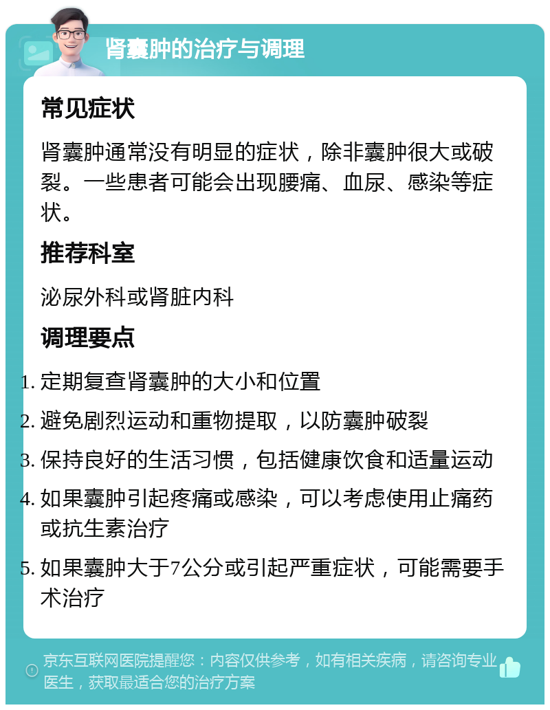 肾囊肿的治疗与调理 常见症状 肾囊肿通常没有明显的症状，除非囊肿很大或破裂。一些患者可能会出现腰痛、血尿、感染等症状。 推荐科室 泌尿外科或肾脏内科 调理要点 定期复查肾囊肿的大小和位置 避免剧烈运动和重物提取，以防囊肿破裂 保持良好的生活习惯，包括健康饮食和适量运动 如果囊肿引起疼痛或感染，可以考虑使用止痛药或抗生素治疗 如果囊肿大于7公分或引起严重症状，可能需要手术治疗